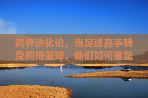 跨界进化论,当足球高手转身拥抱篮球,他们如何重塑球场统治力?