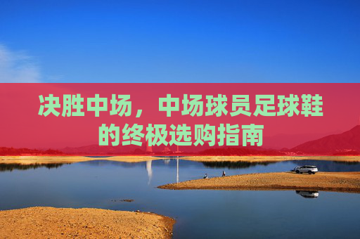 决胜中场,中场球员足球鞋的终极选购指南