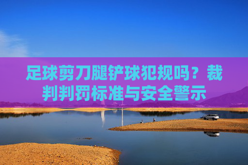 足球剪刀腿铲球犯规吗?裁判判罚标准与安全警示