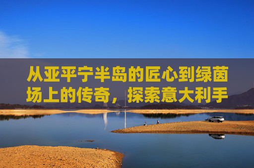 从亚平宁半岛的匠心到绿茵场上的传奇,探索意大利手工足球鞋的艺术