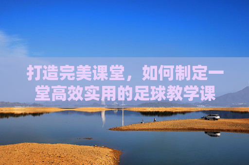 打造完美课堂,如何制定一堂高效实用的足球教学课