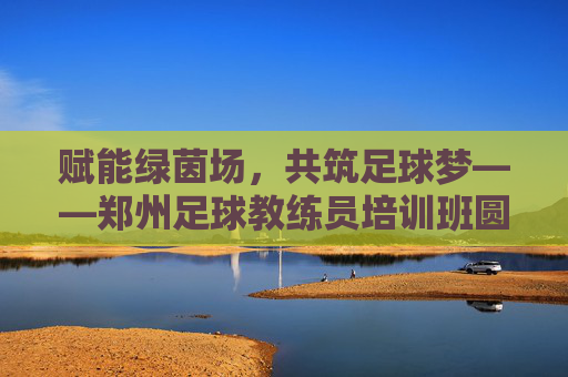 赋能绿茵场,共筑足球梦——郑州足球教练员培训班圆满开班