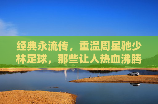 经典永流传,重温周星驰少林足球,那些让人热血沸腾的还踢球GIF瞬间