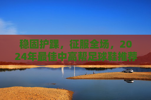 稳固护踝,征服全场,2024年最佳中高帮足球鞋推荐
