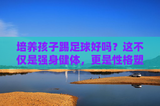 培养孩子踢足球好吗?这不仅是强身健体,更是性格塑造