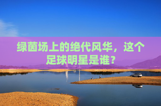 绿茵场上的绝代风华，这个足球明星是谁？