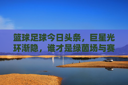 篮球足球今日头条,巨星光环渐隐,谁才是绿茵场与赛场真正的王者?