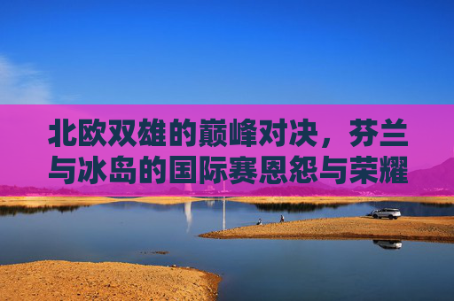 北欧双雄的巅峰对决,芬兰与冰岛的国际赛恩怨与荣耀