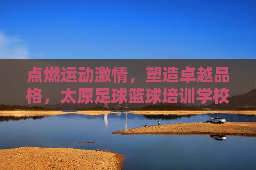 点燃运动激情,塑造卓越品格,太原足球篮球培训学校全方位解析