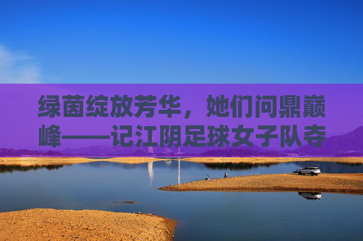 绿茵绽放芳华,她们问鼎巅峰——记江阴足球女子队夺冠时刻