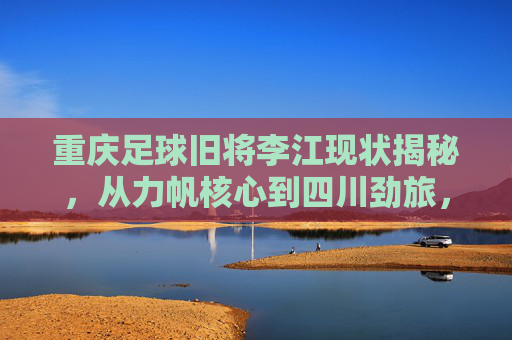 重庆足球旧将李江现状揭秘,从力帆核心到四川劲旅,他目前效力于哪支球队?