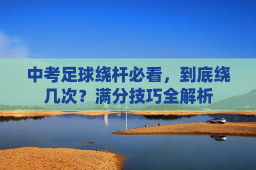 中考足球绕杆必看,到底绕几次?满分技巧全解析