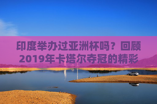 印度举办过亚洲杯吗?回顾2019年卡塔尔夺冠的精彩瞬间