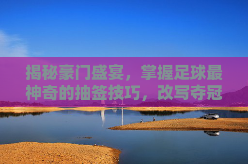 揭秘豪门盛宴,掌握足球最神奇的抽签技巧,改写夺冠剧本