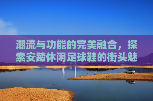潮流与功能的完美融合,探索安踏休闲足球鞋的街头魅力