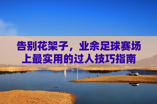 告别花架子,业余足球赛场上最实用的过人技巧指南
