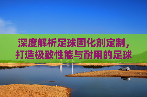 深度解析足球固化剂定制,打造极致性能与耐用的足球装备
