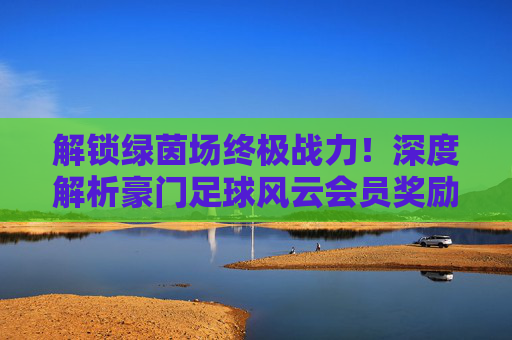 解锁绿茵场终极战力!深度解析豪门足球风云会员奖励与福利攻略