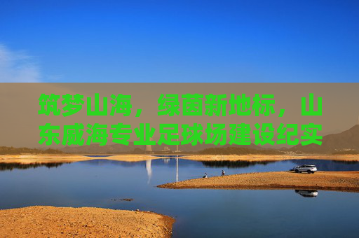 筑梦山海,绿茵新地标,山东威海专业足球场建设纪实