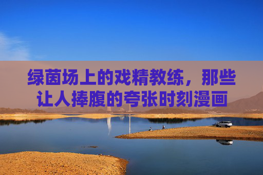绿茵场上的戏精教练,那些让人捧腹的夸张时刻漫画