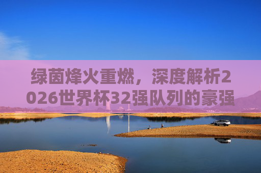 绿茵烽火重燃，深度解析2026世界杯32强队列的豪强博弈