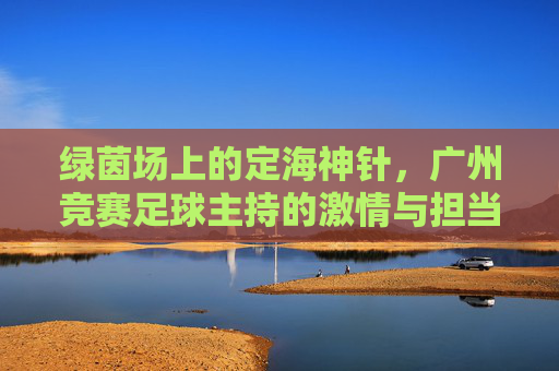 绿茵场上的定海神针，广州竞赛足球主持的激情与担当