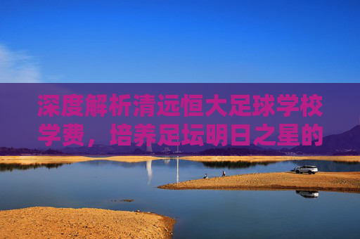 深度解析清远恒大足球学校学费,培养足坛明日之星的投入与回报