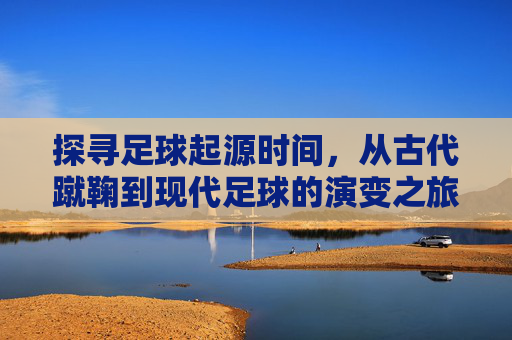 探寻足球起源时间，从古代蹴鞠到现代足球的演变之旅