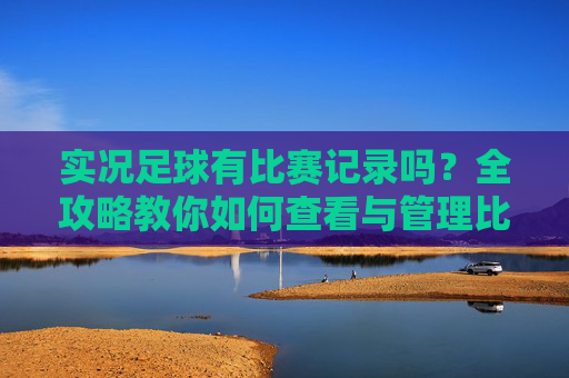 实况足球有比赛记录吗？全攻略教你如何查看与管理比赛数据