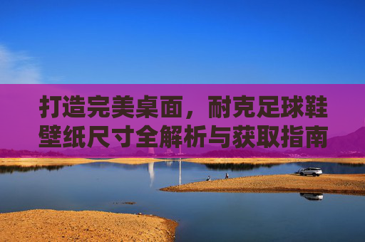 打造完美桌面,耐克足球鞋壁纸尺寸全解析与获取指南