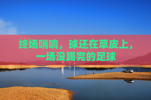 终场哨响,球还在草皮上,一场没踢完的足球