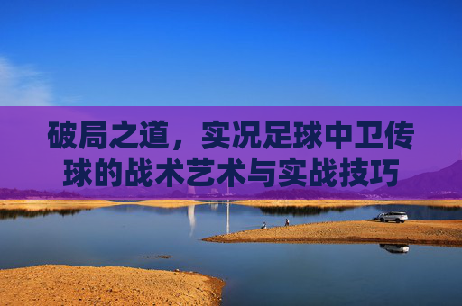 破局之道,实况足球中卫传球的战术艺术与实战技巧