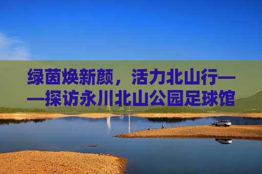 绿茵焕新颜,活力北山行——探访永川北山公园足球馆