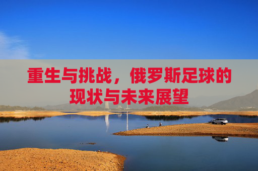 重生与挑战,俄罗斯足球的现状与未来展望