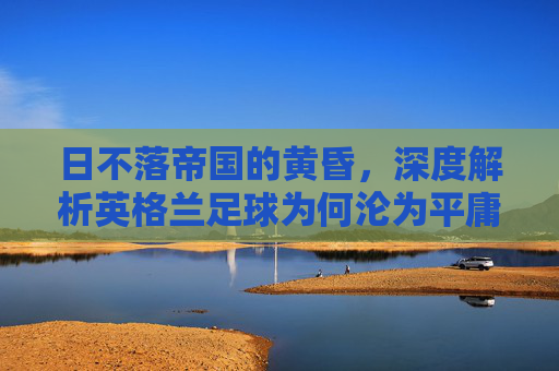 日不落帝国的黄昏，深度解析英格兰足球为何沦为平庸之辈