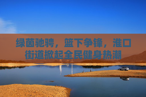 绿茵驰骋,篮下争锋,淮口街道掀起全民健身热潮