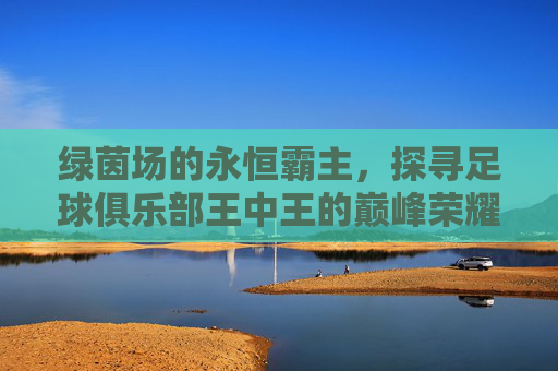 绿茵场的永恒霸主,探寻足球俱乐部王中王的巅峰荣耀