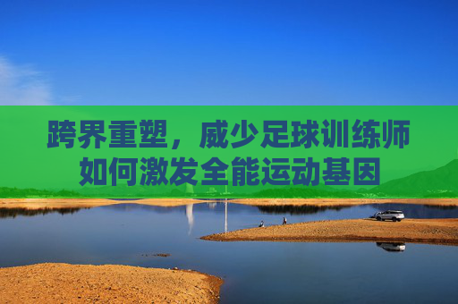 跨界重塑,威少足球训练师如何激发全能运动基因
