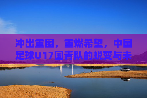 冲出重围，重燃希望，中国足球U17国青队的蜕变与未来