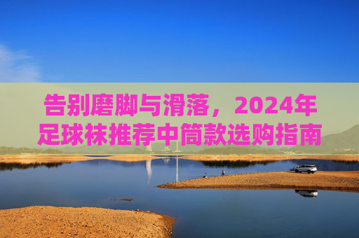 告别磨脚与滑落，2024年足球袜推荐中筒款选购指南