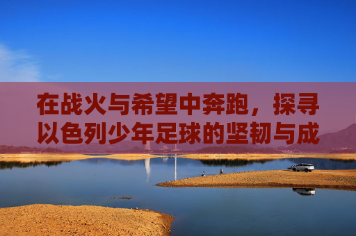在战火与希望中奔跑,探寻以色列少年足球的坚韧与成长