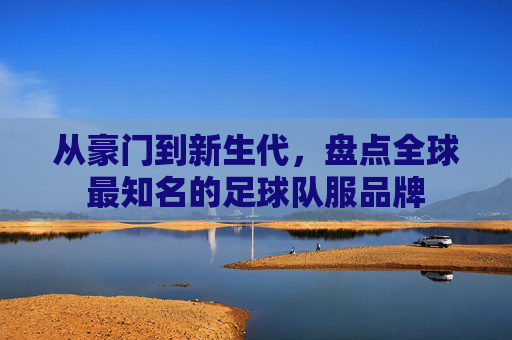 从豪门到新生代,盘点全球最知名的足球队服品牌