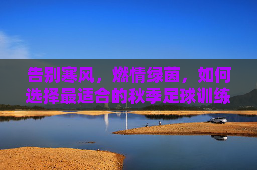 告别寒风，燃情绿茵，如何选择最适合的秋季足球训练服