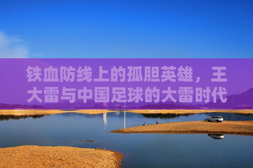 铁血防线上的孤胆英雄,王大雷与中国足球的大雷时代