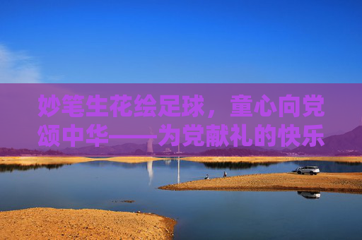 妙笔生花绘足球,童心向党颂中华——为党献礼的快乐足球画