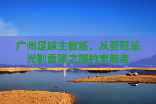 广州足球主教练,从亚冠荣光到重建之路的掌舵者