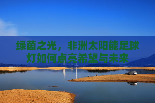 绿茵之光,非洲太阳能足球灯如何点亮希望与未来