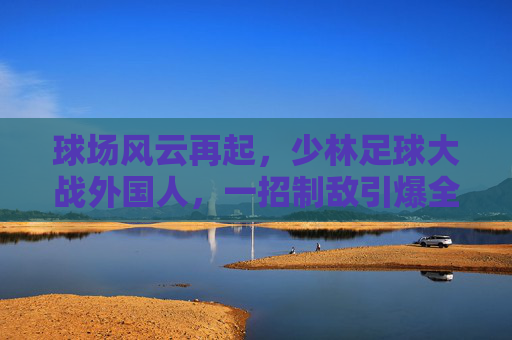 球场风云再起,少林足球大战外国人,一招制敌引爆全场!