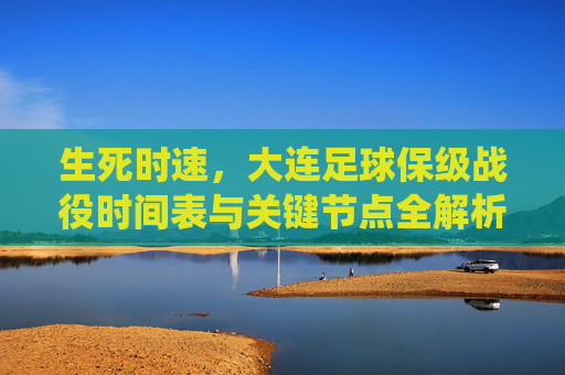生死时速,大连足球保级战役时间表与关键节点全解析