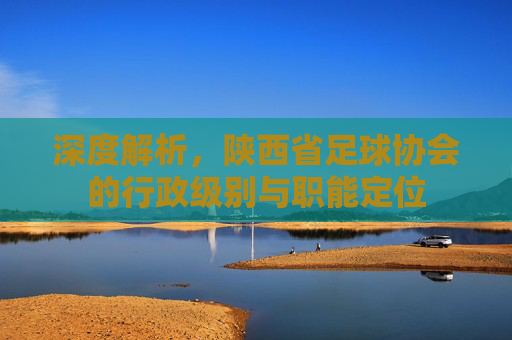 深度解析,陕西省足球协会的行政级别与职能定位